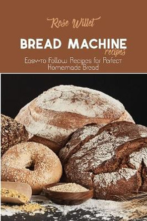 Bread Machine Recipes: Easy-to Follow Recipes for Perfect Homemade Bread by Rose Willet 9781802678765