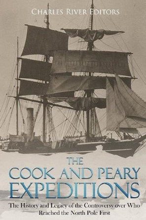 The Cook and Peary Expeditions: The History and Legacy of the Controversy Over Who Reached the North Pole First by Charles River Editors 9781987617313