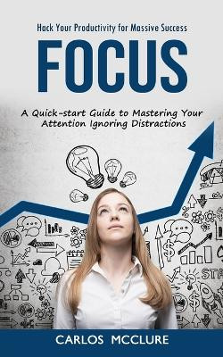 Focus: Hack Your Productivity for Massive Success (A Quick-start Guide to Mastering Your Attention Ignoring Distractions) by Carlos McClure 9781998927074