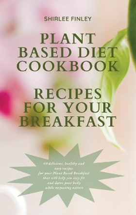 Plant Based Diet Cookbook - Recipes for Your Breakfast: 60 delicious, healthy and easy recipes for your Plant Based Breakfast that will help you stay fit and detox your body while respecting nature by Shirlee Finley 9781914599699