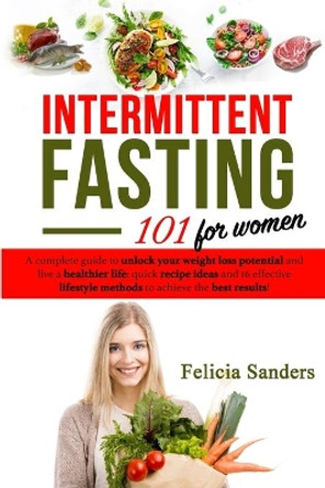 Intermittent Fasting 101: A complete guide to unlock your weight loss potential and live a healthier life for women; quick recipe ideas and 16 effective lifestyle methods to achieve the best results by Felicia Sanders 9781689078399