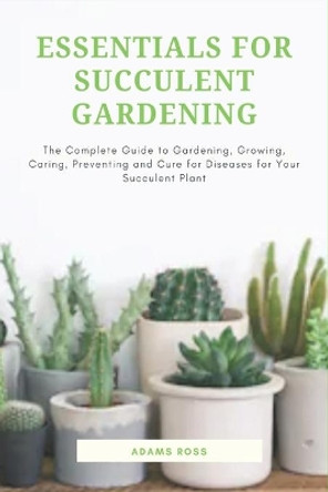 Essentials for Succulent Gardening: The Complete Guide to Gardening, Growing, Caring, Preventing and Cure for Diseases for Your Succulent Plant by Adams Ross 9781657573802