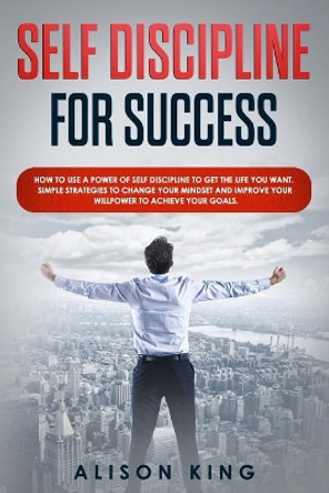 Self Discipline for Success: How to use a power of Self Discipline to get the life you want. Simple Strategies to change your mindset and improve your willpower to achieve your goals. by Alison King 9781672263313
