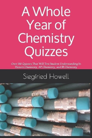 A Whole Year of Chemistry Quizzes: Over 130 Quizzes That Will Test Student Understanding In Honors Chemistry, AP Chemistry, and IB Chemistry by Siegfried Howell 9781674106205