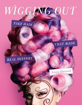 Wigging Out: Fake Hair That Made Real History by Jessica Glasscock