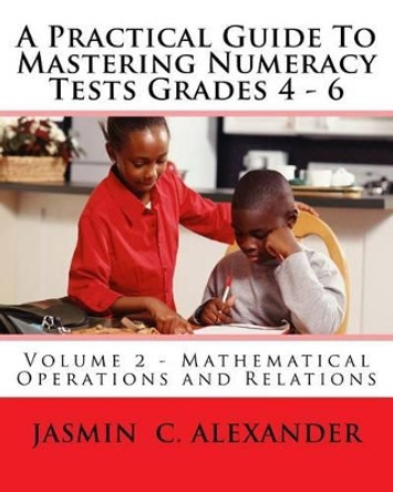 A Practical Guide To Mastering Numeracy Tests Grades 4 - 6, Volume 2 - Mathematical Operations and Relations by Jasmin C Alexander 9781530274154