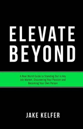 Elevate Beyond: A Real World Guide to Standing Out in Any Job Market, Discovering Your Passion and Becoming Your Own Person by Jake Kelfer 9781530841011