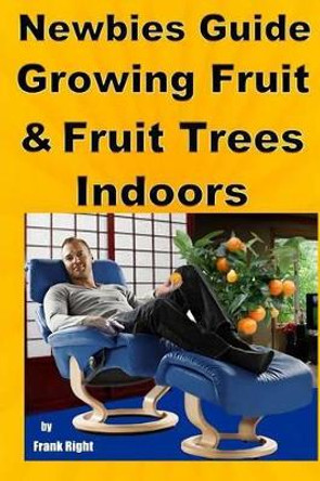 Newbies Guide Growing Fruit and Fruit Trees Indoors: Pick Fruit From Your Easy Chair by Frank Right 9781500744243