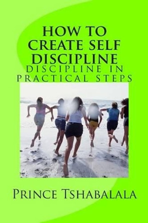 how to create self discipline: discipline in practical steps by Prince Tshabalala 9781500769659