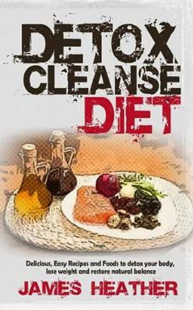 Detox Cleanse Diet: Delicious, Easy Recipes and Foods to Detox Your Body, Lose Weight and Restore Natural Balance by James Heather 9781494737221