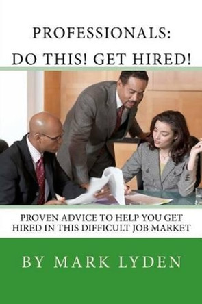 Professionals: DO THIS! GET HIRED!: Proven Advice To Get You HIRED In This Difficult Job Market by Mark Lyden 9781463561598