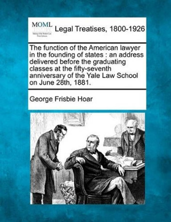 The Function of the American Lawyer in the Founding of States: An Address Delivered Before the Graduating Classes at the Fifty-Seventh Anniversary of the Yale Law School on June 28th, 1881. by George Frisbie Hoar 9781240005314