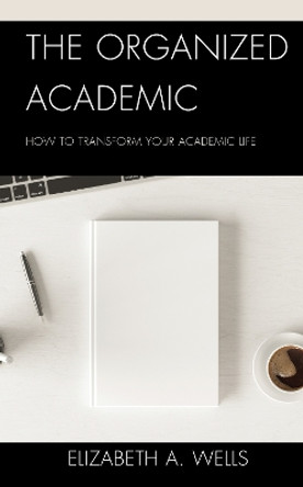 The Organized Academic: How to Transform Your Academic Life by Elizabeth A. Wells 9781475867985