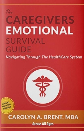 The Caregivers Emotional Survival Guide: Navigating Through The Healthcare System by Carolyn A Brent Mba 9781545497159