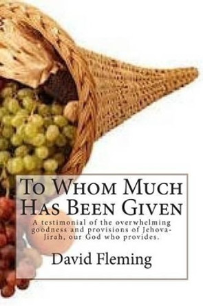 To Whom Much Has Been Given: A testimonial of the overwhelming goodness and provisions of Jehova-Jirah, our God who provides. by David Fleming 9781495977367