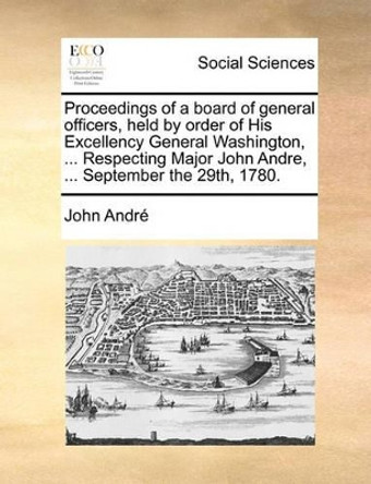 Proceedings of a Board of General Officers, Held by Order of His Excellency General Washington, ... Respecting Major John Andre, ... September the 29th, 1780. by Andre 9781170120491