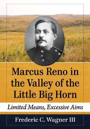 Marcus Reno in the Valley of the Little Big Horn: Limited Means, Excessive Aims by Frederic C. Wagner III 9781476682136