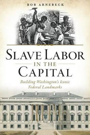 Slave Labor in the Capital: Building Washington's Iconic Federal Landmarks by Bob Arnebeck 9781626197213