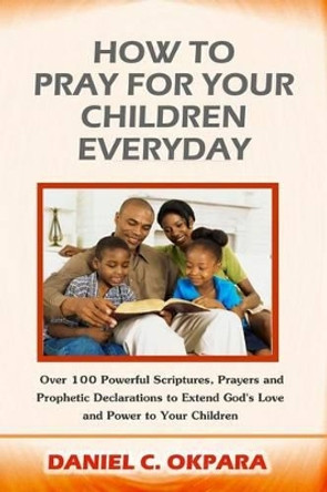 How to Pray for Your Children Everyday: Over 100 Powerful Scriptures, Prayers and Prophetic Declarations for Your Children's Salvation, Health, Education, Career, Relationship, Protection, etc by Daniel C Okpara 9781539377641