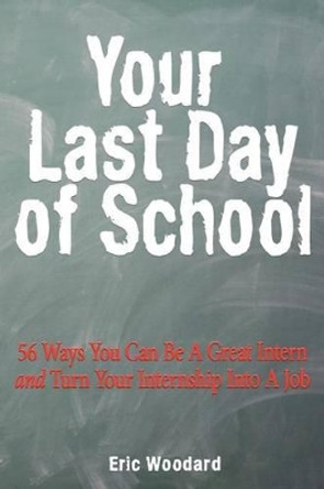 Your Last Day of School: 56 Ways You Can Be a Great Intern and Turn Your Internship Into a Job by Eric Woodard 9781466414204