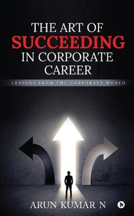 The Art of Succeeding in Corporate Career: Lessons from the Corporate World by Arun Kumar N 9781648059988