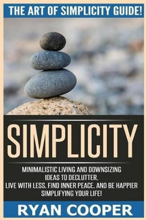 Simplicity: The Art Of Simplicity Guide! Minimalist Living And Downsizing Ideas To Declutter, Live With Less, Find Inner Peace, And Be Happier Simplifying Your Life! by Ryan Cooper 9781518754616