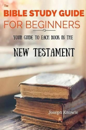 The Bible Study Guide For Beginners: Your Guide To Each Book In The New Testament by Joseph Knowle 9781530089598