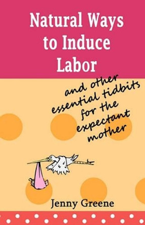 Natural Ways to Induce Labor and Other Essential Tidbits for the Expectant Mother: A simple guide on inducing labor naturally, what to take to hospital, stages of labor and the first days of motherhood. by Jenny Greene 9781452831206