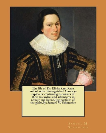 The life of Dr. Elisha Kent Kane, and of other distinguished American explorers: containing narratives of their researches and adventures in remote and interesting portions of the globe.By: Samuel M. Schmucker by Samuel M Schmucker 9781546917250