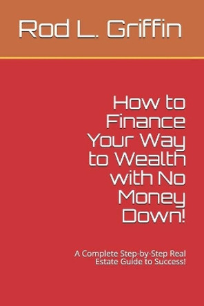 How to Finance Your Way to Wealth with No Money Down!: A Complete Step-by-Step Real Estate Guide to Success! by Rod L Griffin 9781511858441