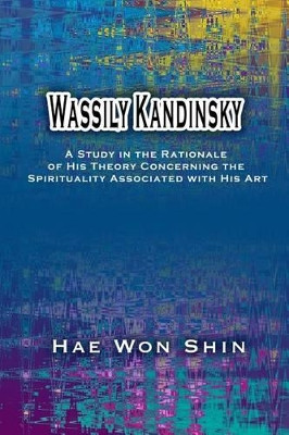 Wassily Kandinsky: A Study in the Rationale of His Theory Concerning the Spirituality Associated with His Art by Hae Won Shin 9781877792465