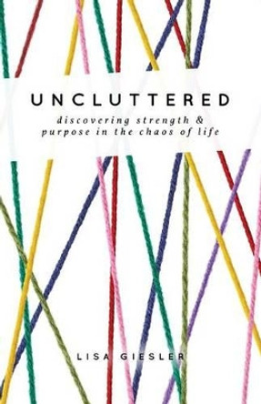 Uncluttered: Discovering Strength and Purpose in the Chaos of Life by Lisa Giesler 9781632960276