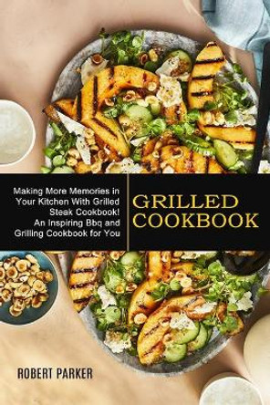 Grilled Cookbook: Making More Memories in Your Kitchen With Grilled Steak Cookbook! (An Inspiring Bbq and Grilling Cookbook for You) by Robert Parker 9781990334818
