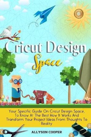 Cricut Design Space: Your Specific Guide On Cricut Design Space, To Know At The Best How It Works And Transform Your Project Ideas From Thoughts To Reality by Allyson Cooper 9781914232459