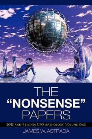 The Nonsense Papers: 2012 and Beyond: UFO Anthology, Volume One by James W Astrada 9781475946697