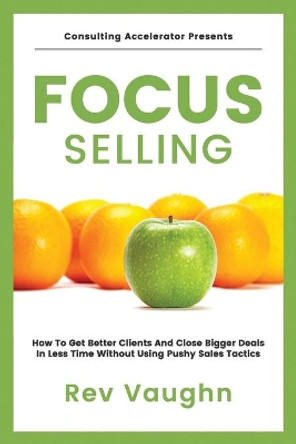 Focus: How to Get Better Clients and Close Bigger Deals in Less Time without Using Pushy Sales Tactics by R E Vaughn 9798709143869