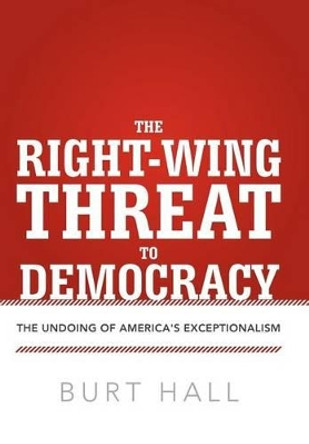 The Right-Wing Threat to Democracy: The Undoing of America's Exceptionalism by Burt Hall 9781475926972