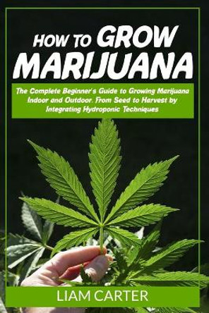 How to Grow Marijuana: The Complete Beginner's Guide to Growing Marijuana Indoor and Outdoor. From Seed to Harvest by Integrating Hydroponic Techniques by Liam Carter 9798648882430