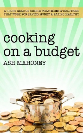 Cooking on a Budget: A Short Read on Simple Strategies & Solutions That Work for Saving Money & Eating Healthy by Ash Mahoney 9781980932307
