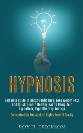 Hypnosis: Self Help Guide to Boost Confidence, Lose Weight Fast and Quickly Learn Healthy Habits Using Self Hypnotism, Hypnotherapy and Nlp (Concentration and Achieve Higher Mental Clarity) by Roy H Erickson 9781989920725