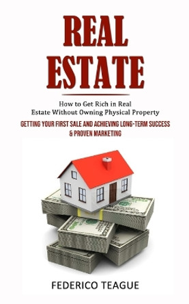 Real Estate: How to Get Rich in Real Estate Without Owning Physical Property (Getting Your First Sale and Achieving Long-term Success & Proven Marketing) by Federico Teague 9781998927319