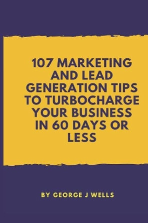 107 Marketing and Lead Generation Tips to Turbocharge Your Business in 60 Days or Less by George Johnstone Wells 9781717989048