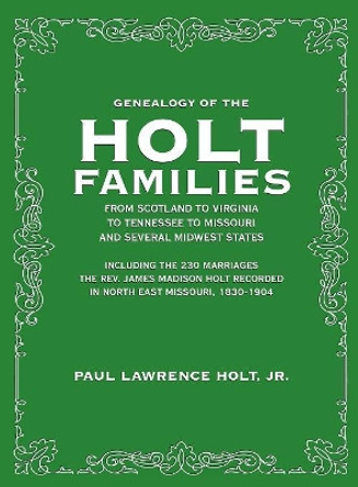 Genealogy of the Holt Families From Scotland to Virginia to Tennessee to Missouri and several Midwest States: Including the 230 Marriages The Rev. James Madison Holt Recorded in North East Missouri, 1830-1904 by Paul Lawrence Holt Jr 9781948638531