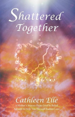 Shattered Together: A Mother's Journey From Grief to Belief. A Guide to Help You Through Sudden Loss by Cathleen Elle 9781952725180