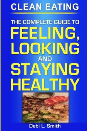 Clean Eating: The Complete Guide to Feeling, Looking and Staying Healthy by Debi L Smith 9781973940548