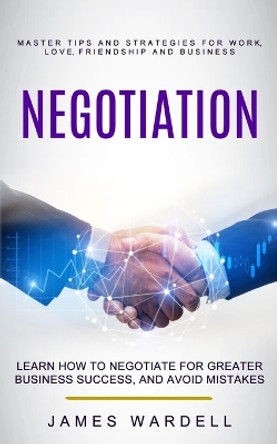 Negotiation: Learn How to Negotiate for Greater Business Success, and Avoid Mistakes (Master Tips and Strategies for Work, Love, Friendship and Business) by James Wardell 9781774856383