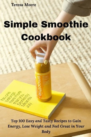 Simple Smoothie Cookbook: Top 100 Easy and Tasty Recipes to Gain Energy, Lose Weight and Feel Great in Your Body by Teresa Moore 9781794215641