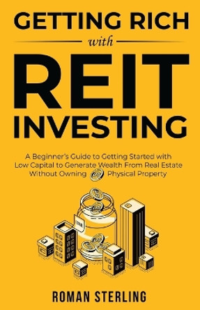 Getting Rich with REIT Investing: A Beginner's Guide to Getting Started with Low Capital to Generate Wealth From Real Estate Without Owning Physical Property by Roman Sterling 9781738145201