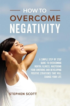 How to Overcome Negativity: A Simple Step by Step Guide to Overcoming Mental Illness, Mastering Your Emotions and Developing Positive Strategies That Will Change Your Life by Stephen Scott 9798609389817