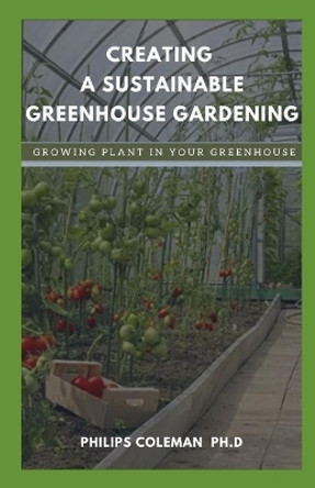 Creating a Sustainable Greenhouse Gardening: Growing Plant In Your Greenhouse by Philips Coleman Ph D 9798578989643